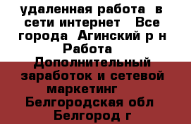 удаленная работа  в сети интернет - Все города, Агинский р-н Работа » Дополнительный заработок и сетевой маркетинг   . Белгородская обл.,Белгород г.